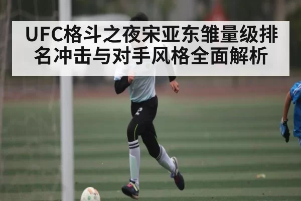 UFC格斗之夜宋亚东雏量级排名冲击与对手风格全面解析